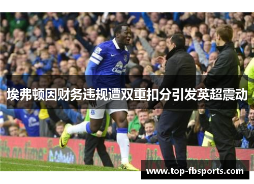 埃弗顿因财务违规遭双重扣分引发英超震动 埃弗顿因财务违规遭双重扣分引发英超震动